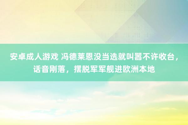 安卓成人游戏 冯德莱恩没当选就叫嚣不许收台，话音刚落，摆脱军军舰进欧洲本地