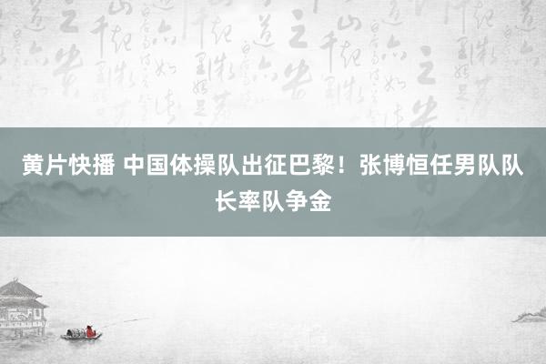 黄片快播 中国体操队出征巴黎！张博恒任男队队长率队争金