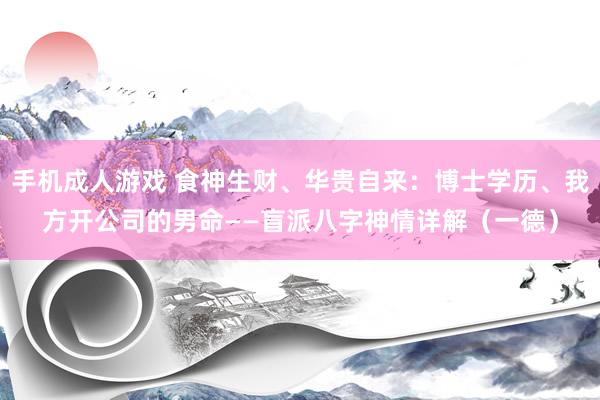 手机成人游戏 食神生财、华贵自来：博士学历、我方开公司的男命——盲派八字神情详解（一德）