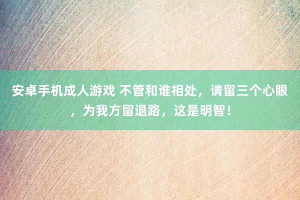 安卓手机成人游戏 不管和谁相处，请留三个心眼，为我方留退路，这是明智！