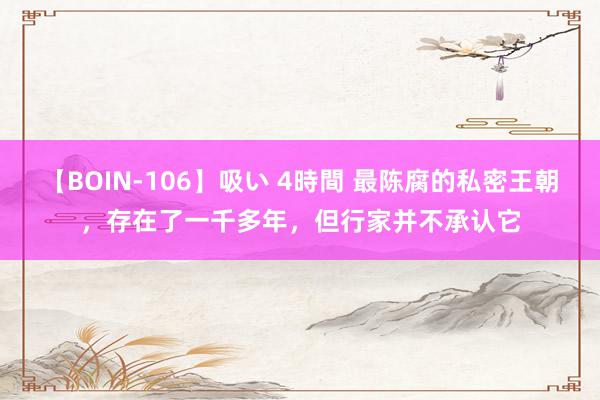 【BOIN-106】吸い 4時間 最陈腐的私密王朝，存在了一千多年，但行家并不承认它