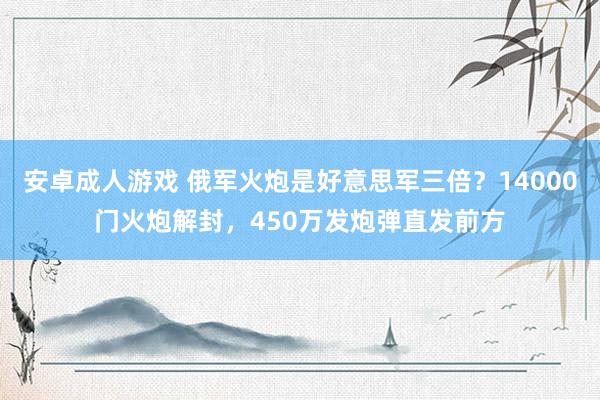 安卓成人游戏 俄军火炮是好意思军三倍？14000门火炮解封，450万发炮弹直发前方