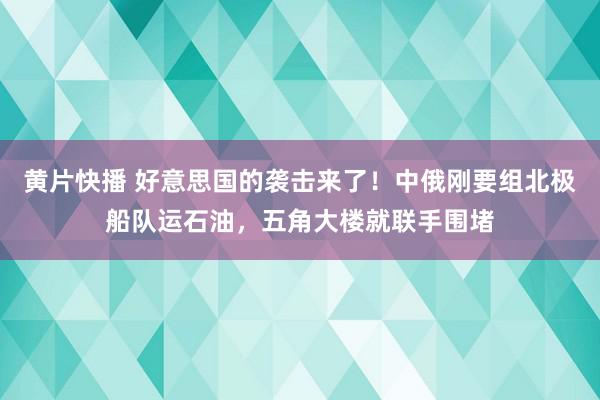 黄片快播 好意思国的袭击来了！中俄刚要组北极船队运石油，五角大楼就联手围堵