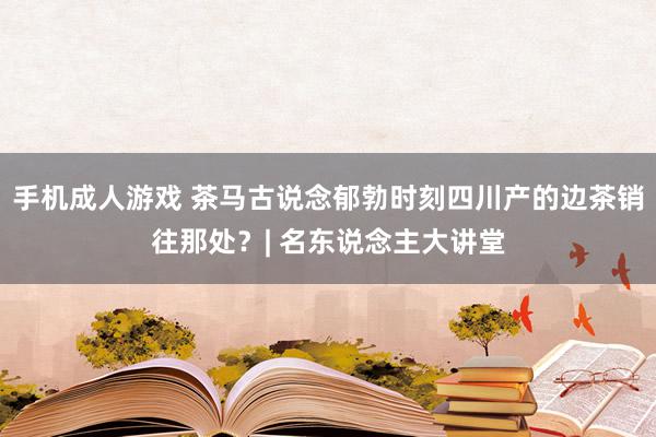 手机成人游戏 茶马古说念郁勃时刻四川产的边茶销往那处？| 名东说念主大讲堂