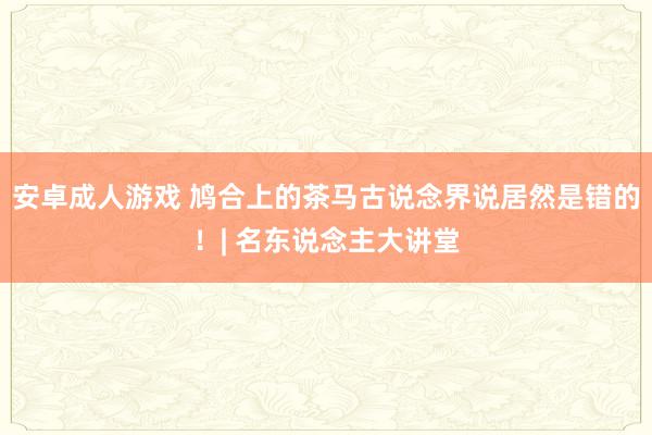 安卓成人游戏 鸠合上的茶马古说念界说居然是错的！| 名东说念主大讲堂