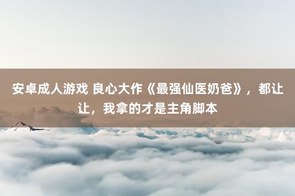 安卓成人游戏 良心大作《最强仙医奶爸》，都让让，我拿的才是主角脚本