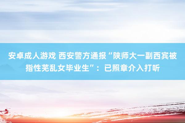 安卓成人游戏 西安警方通报“陕师大一副西宾被指性芜乱女毕业生”：已照章介入打听