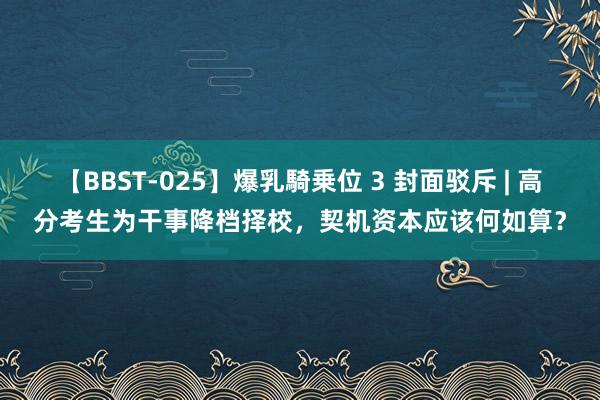 【BBST-025】爆乳騎乗位 3 封面驳斥 | 高分考生为干事降档择校，契机资本应该何如算？