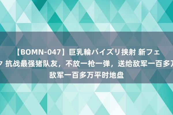 【BOMN-047】巨乳輪パイズリ挟射 新フェチモザイク 抗战最强猪队友，不放一枪一弹，送给敌军一百多万平时地盘