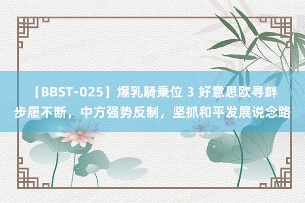 【BBST-025】爆乳騎乗位 3 好意思欧寻衅步履不断，中方强势反制，坚抓和平发展说念路