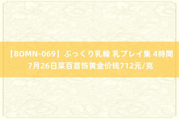 【BOMN-069】ぷっくり乳輪 乳プレイ集 4時間 7月26日菜百首饰黄金价钱712元/克