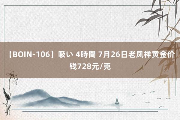 【BOIN-106】吸い 4時間 7月26日老凤祥黄金价钱728元/克