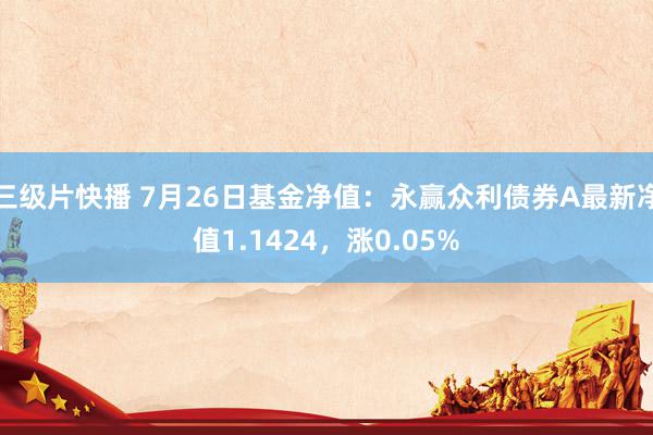 三级片快播 7月26日基金净值：永赢众利债券A最新净值1.1424，涨0.05%