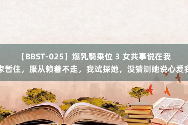 【BBST-025】爆乳騎乗位 3 女共事说在我家暂住，服从赖着不走，我试探她，没猜测她说心爱我