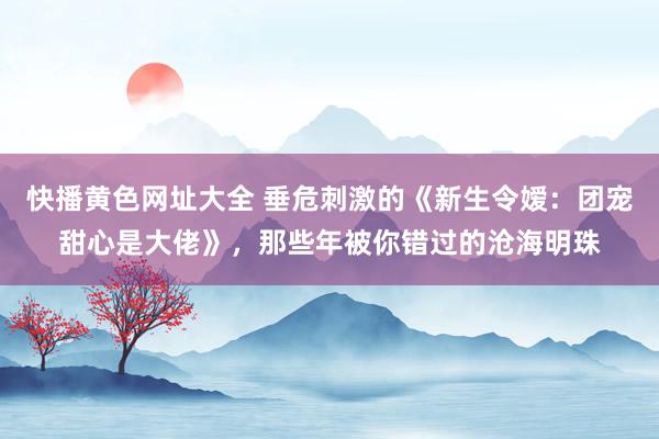 快播黄色网址大全 垂危刺激的《新生令嫒：团宠甜心是大佬》，那些年被你错过的沧海明珠