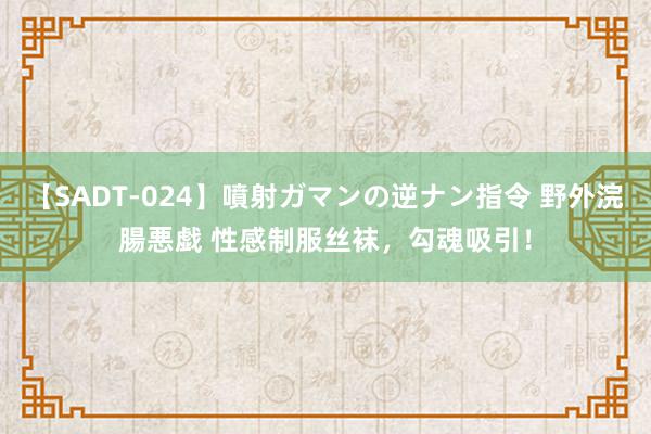 【SADT-024】噴射ガマンの逆ナン指令 野外浣腸悪戯 性感制服丝袜，勾魂吸引！