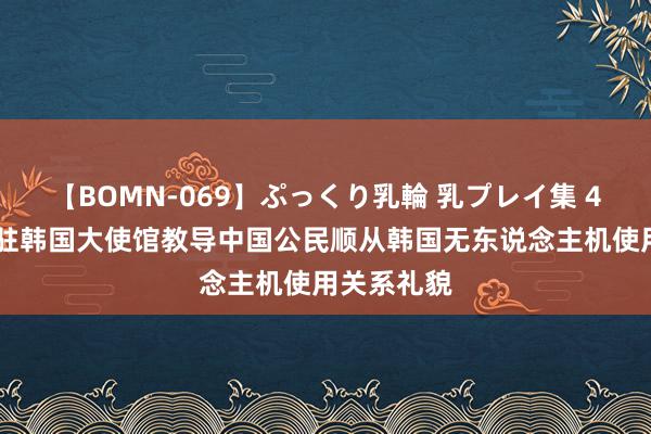 【BOMN-069】ぷっくり乳輪 乳プレイ集 4時間 中国驻韩国大使馆教导中国公民顺从韩国无东说念主机使用关系礼貌