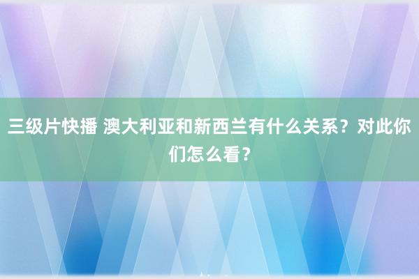 三级片快播 澳大利亚和新西兰有什么关系？对此你们怎么看？