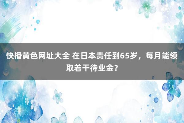 快播黄色网址大全 在日本责任到65岁，每月能领取若干待业金？