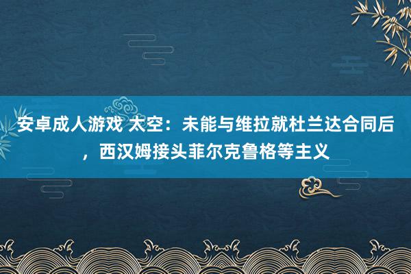 安卓成人游戏 太空：未能与维拉就杜兰达合同后，西汉姆接头菲尔克鲁格等主义