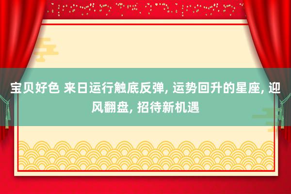 宝贝好色 来日运行触底反弹, 运势回升的星座, 迎风翻盘, 招待新机遇