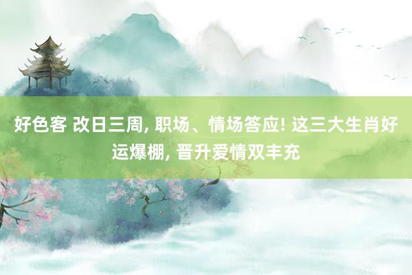 好色客 改日三周, 职场、情场答应! 这三大生肖好运爆棚, 晋升爱情双丰充