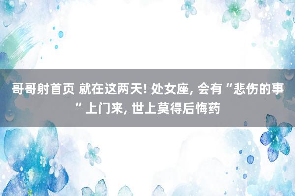 哥哥射首页 就在这两天! 处女座, 会有“悲伤的事”上门来, 世上莫得后悔药