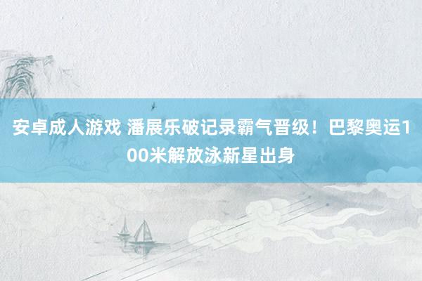 安卓成人游戏 潘展乐破记录霸气晋级！巴黎奥运100米解放泳新星出身