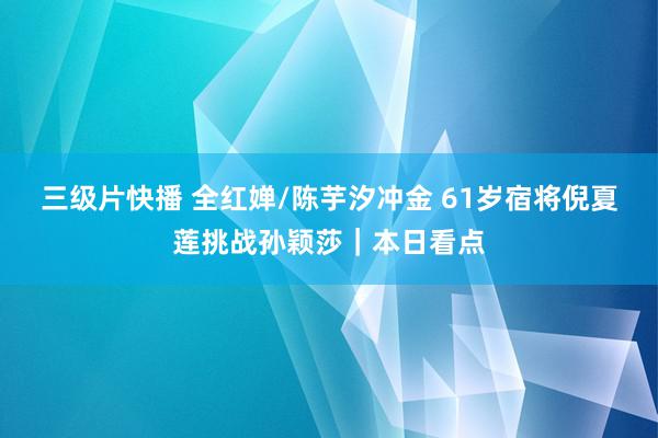 三级片快播 全红婵/陈芋汐冲金 61岁宿将倪夏莲挑战孙颖莎｜本日看点