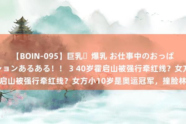 【BOIN-095】巨乳・爆乳 お仕事中のおっぱいがあたるシチュエーションあるある！！ 3 40岁霍启山被强行牵红线？女方小10岁是奥运冠军，撞脸林志玲