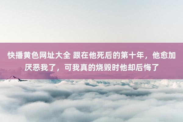 快播黄色网址大全 跟在他死后的第十年，他愈加厌恶我了，可我真的烧毁时他却后悔了