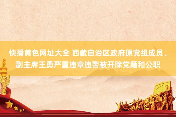 快播黄色网址大全 西藏自治区政府原党组成员、副主席王勇严重违章违警被开除党籍和公职