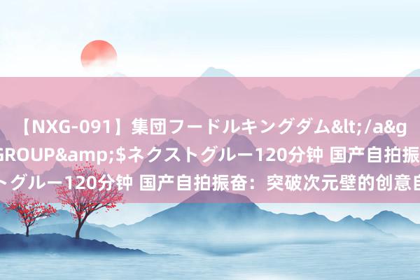 【NXG-091】集団フードルキングダム</a>2010-04-20NEXT GROUP&$ネクストグルー120分钟 国产自拍振奋：突破次元壁的创意自拍情势