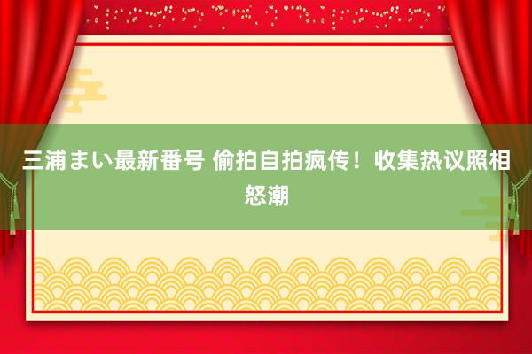 三浦まい最新番号 偷拍自拍疯传！收集热议照相怒潮