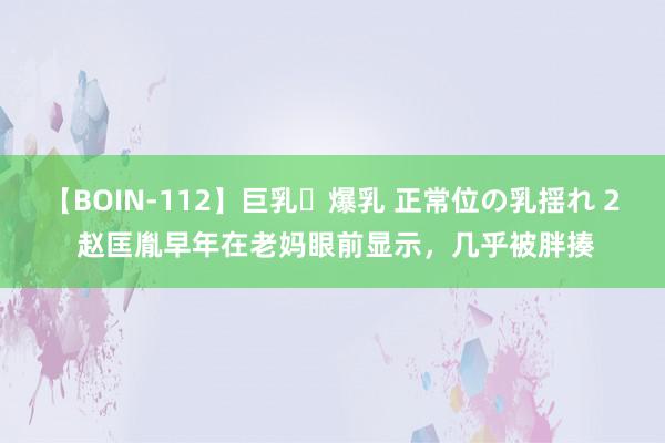 【BOIN-112】巨乳・爆乳 正常位の乳揺れ 2 赵匡胤早年在老妈眼前显示，几乎被胖揍