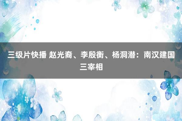 三级片快播 赵光裔、李殷衡、杨洞潜：南汉建国三宰相