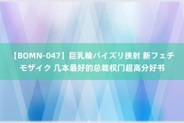 【BOMN-047】巨乳輪パイズリ挟射 新フェチモザイク 几本最好的总裁权门超高分好书