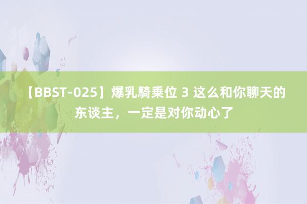 【BBST-025】爆乳騎乗位 3 这么和你聊天的东谈主，一定是对你动心了