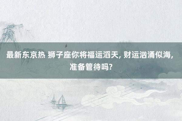 最新东京热 狮子座你将福运滔天, 财运汹涌似海, 准备管待吗?