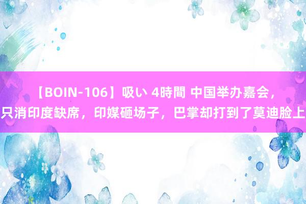 【BOIN-106】吸い 4時間 中国举办嘉会，只消印度缺席，印媒砸场子，巴掌却打到了莫迪脸上