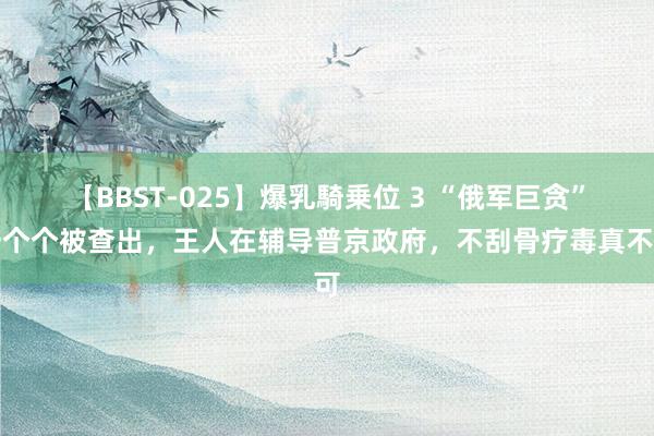 【BBST-025】爆乳騎乗位 3 “俄军巨贪”一个个被查出，王人在辅导普京政府，不刮骨疗毒真不可