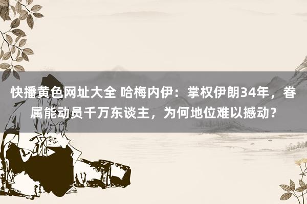 快播黄色网址大全 哈梅内伊：掌权伊朗34年，眷属能动员千万东谈主，为何地位难以撼动？