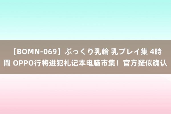 【BOMN-069】ぷっくり乳輪 乳プレイ集 4時間 OPPO行将进犯札记本电脑市集！官方疑似确认