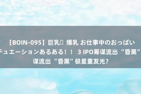 【BOIN-095】巨乳・爆乳 お仕事中のおっぱいがあたるシチュエーションあるある！！ 3 IPO筹谋流出 “昏黑”极星重发光？