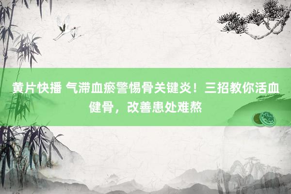 黄片快播 气滞血瘀警惕骨关键炎！三招教你活血健骨，改善患处难熬