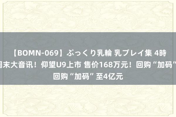 【BOMN-069】ぷっくり乳輪 乳プレイ集 4時間 迪王周末大音讯！仰望U9上市 售价168万元！回购“加码”至4亿元