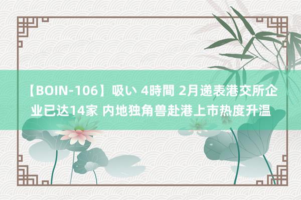 【BOIN-106】吸い 4時間 2月递表港交所企业已达14家 内地独角兽赴港上市热度升温