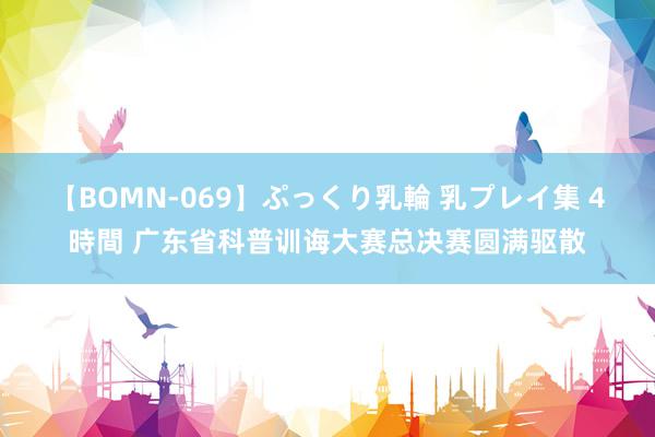 【BOMN-069】ぷっくり乳輪 乳プレイ集 4時間 广东省科普训诲大赛总决赛圆满驱散