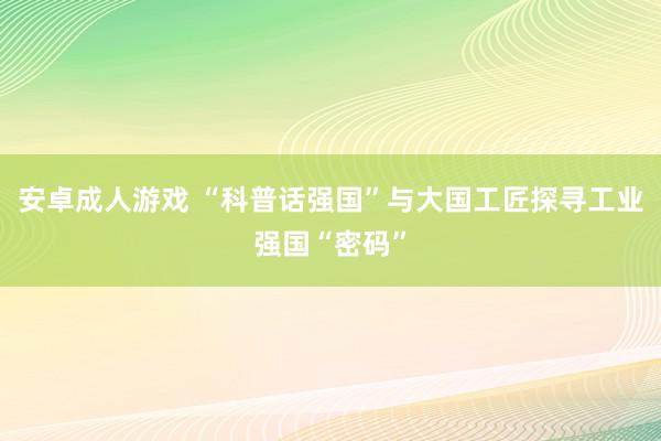 安卓成人游戏 “科普话强国”与大国工匠探寻工业强国“密码”