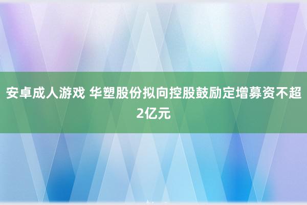 安卓成人游戏 华塑股份拟向控股鼓励定增募资不超2亿元